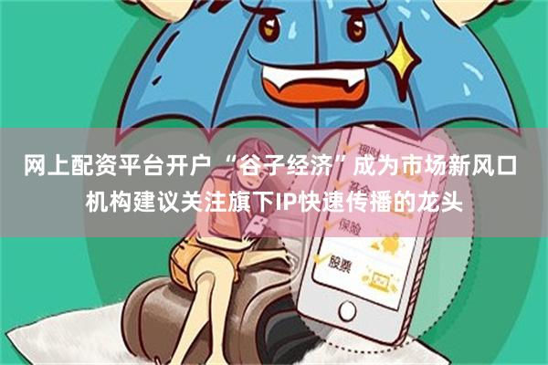 网上配资平台开户 “谷子经济”成为市场新风口 机构建议关注旗下IP快速传播的龙头