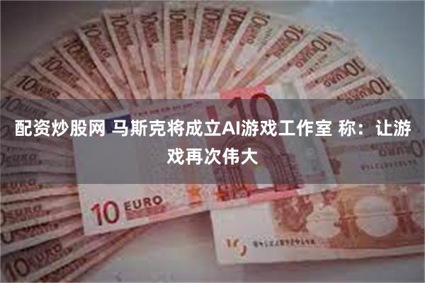 配资炒股网 马斯克将成立AI游戏工作室 称：让游戏再次伟大