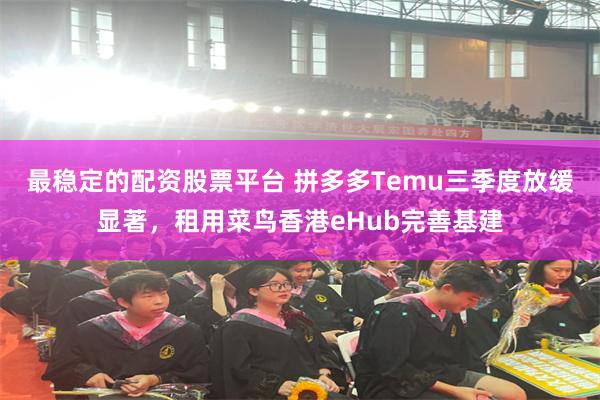 最稳定的配资股票平台 拼多多Temu三季度放缓显著，租用菜鸟香港eHub完善基建