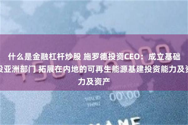 什么是金融杠杆炒股 施罗德投资CEO：成立基础建设亚洲部门 拓展在内地的可再生能源基建投资能力及资产