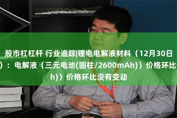 股市杠杠杆 行业追踪|锂电电解液材料（12月30日-1月5日）：电解液（三元电池(圆柱/2600mAh)）价格环比没有变动