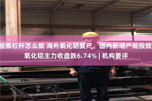 股票杠杆怎么做 海外氧化铝复产、国内新增产能投放 氧化铝主力收盘跌6.74% | 机构要评