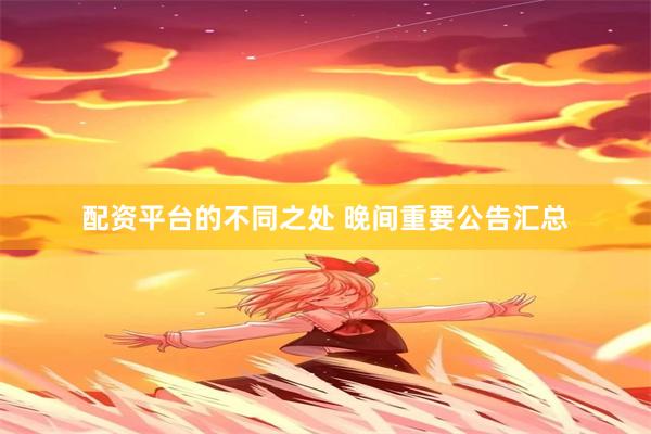 配资平台的不同之处 晚间重要公告汇总