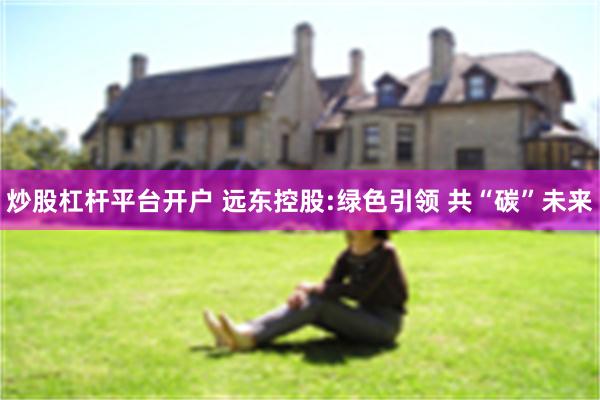炒股杠杆平台开户 远东控股:绿色引领 共“碳”未来