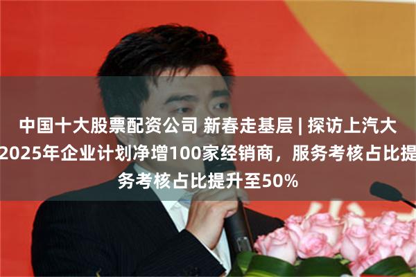 中国十大股票配资公司 新春走基层 | 探访上汽大众总部：2025年企业计划净增100家经销商，服务考核占比提升至50%