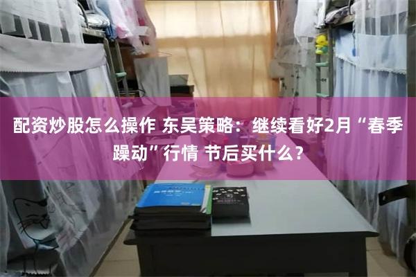 配资炒股怎么操作 东吴策略：继续看好2月“春季躁动”行情 节后买什么？