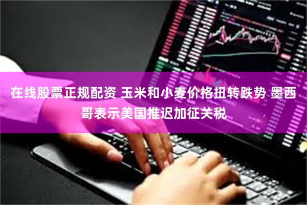 在线股票正规配资 玉米和小麦价格扭转跌势 墨西哥表示美国推迟加征关税