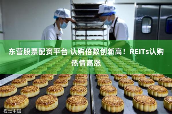 东营股票配资平台 认购倍数创新高！REITs认购热情高涨