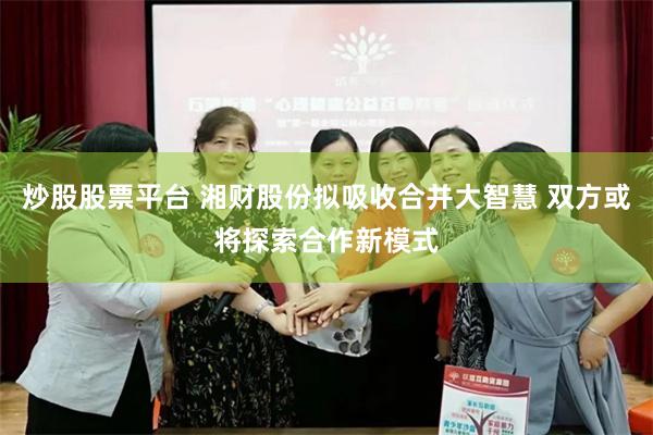 炒股股票平台 湘财股份拟吸收合并大智慧 双方或将探索合作新模式
