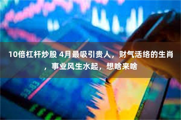 10倍杠杆炒股 4月最吸引贵人，财气活络的生肖，事业风生水起，想啥来啥
