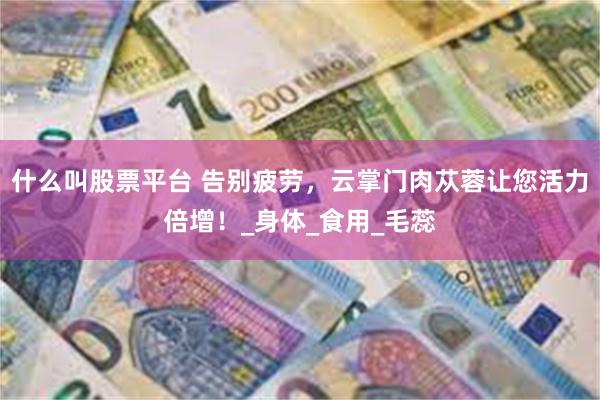 什么叫股票平台 告别疲劳，云掌门肉苁蓉让您活力倍增！_身体_食用_毛蕊