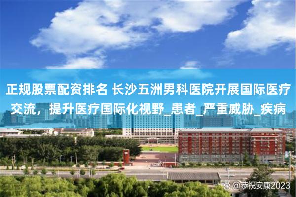 正规股票配资排名 长沙五洲男科医院开展国际医疗交流，提升医疗国际化视野_患者_严重威胁_疾病