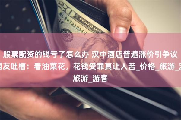 股票配资的钱亏了怎么办 汉中酒店普遍涨价引争议，网友吐槽：看油菜花，花钱受罪真让人苦_价格_旅游_游客
