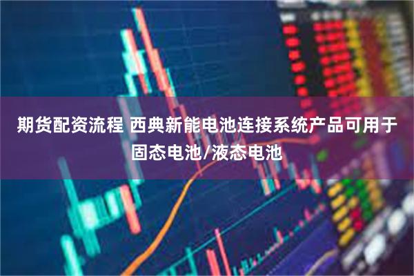 期货配资流程 西典新能电池连接系统产品可用于固态电池/液态电池