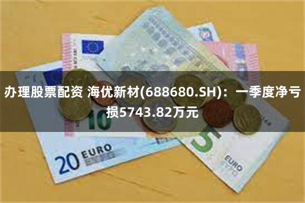 办理股票配资 海优新材(688680.SH)：一季度净亏损5743.82万元