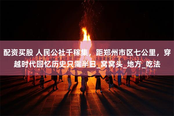 配资买股 人民公社千稼集，距郑州市区七公里，穿越时代回忆历史只需半日_窝窝头_地方_吃法