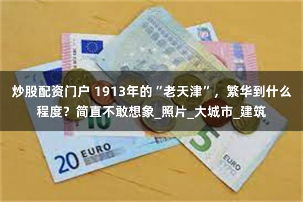 炒股配资门户 1913年的“老天津”，繁华到什么程度？简直不敢想象_照片_大城市_建筑