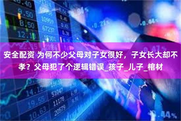 安全配资 为何不少父母对子女很好，子女长大却不孝？父母犯了个逻辑错误_孩子_儿子_棺材