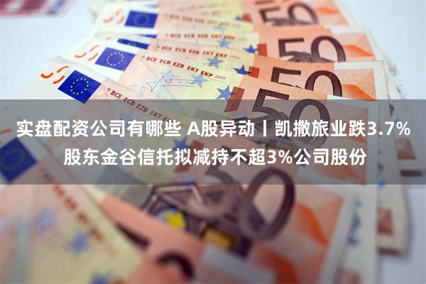 实盘配资公司有哪些 A股异动丨凯撒旅业跌3.7% 股东金谷信托拟减持不超3%公司股份
