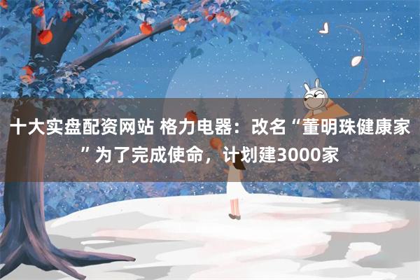 十大实盘配资网站 格力电器：改名“董明珠健康家”为了完成使命，计划建3000家