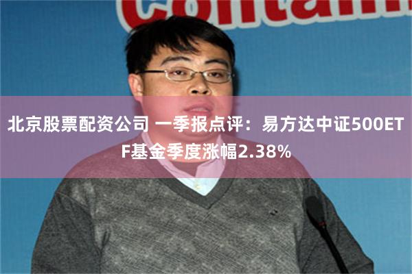 北京股票配资公司 一季报点评：易方达中证500ETF基金季度涨幅2.38%