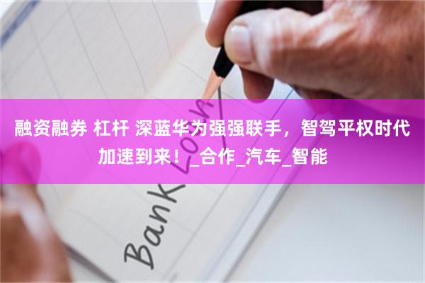 融资融券 杠杆 深蓝华为强强联手，智驾平权时代加速到来！_合作_汽车_智能