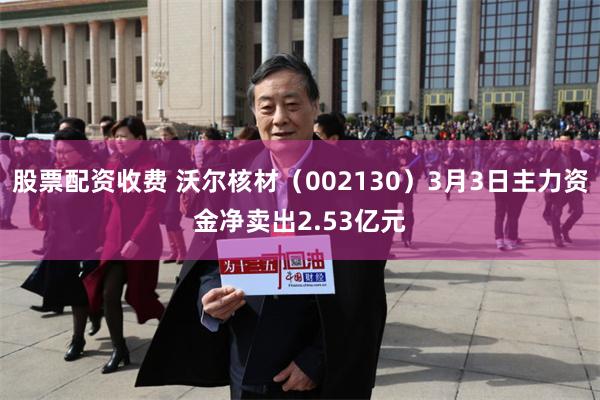 股票配资收费 沃尔核材（002130）3月3日主力资金净卖出2.53亿元