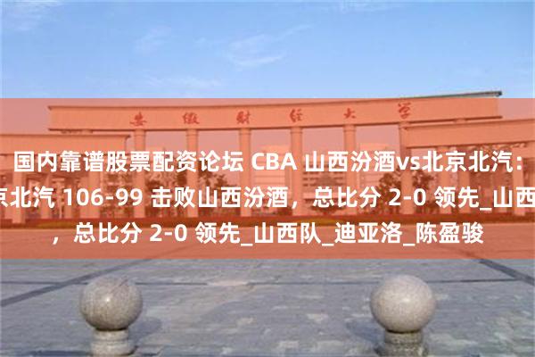 国内靠谱股票配资论坛 CBA 山西汾酒vs北京北汽：16 记三分助力北京北汽 106-99 击败山西汾酒，总比分 2-0 领先_山西队_迪亚洛_陈盈骏