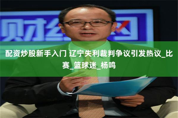 配资炒股新手入门 辽宁失利裁判争议引发热议_比赛_篮球迷_杨鸣