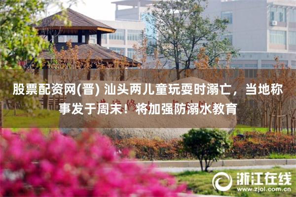股票配资网(晋) 汕头两儿童玩耍时溺亡，当地称事发于周末！将加强防溺水教育