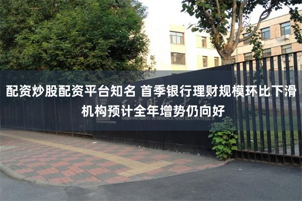 配资炒股配资平台知名 首季银行理财规模环比下滑 机构预计全年增势仍向好