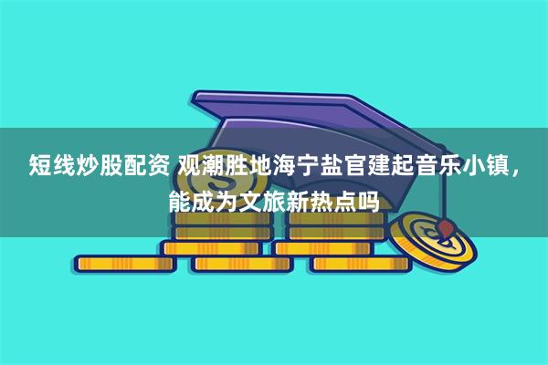短线炒股配资 观潮胜地海宁盐官建起音乐小镇，能成为文旅新热点吗