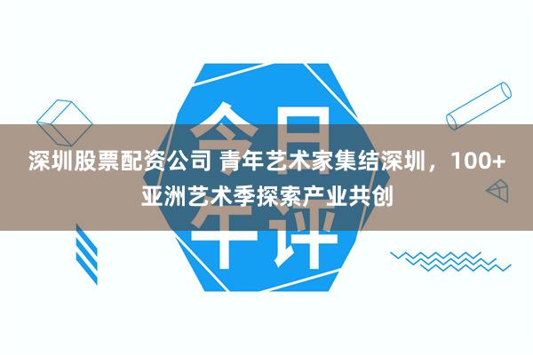 深圳股票配资公司 青年艺术家集结深圳，100+亚洲艺术季探索产业共创