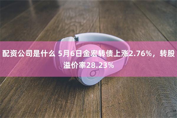 配资公司是什么 5月6日金宏转债上涨2.76%，转股溢价率28.23%