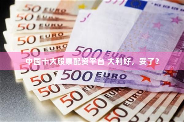 中国十大股票配资平台 大利好，妥了？