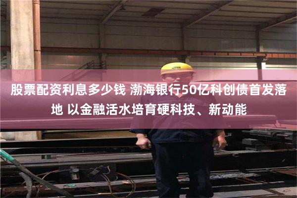 股票配资利息多少钱 渤海银行50亿科创债首发落地 以金融活水培育硬科技、新动能