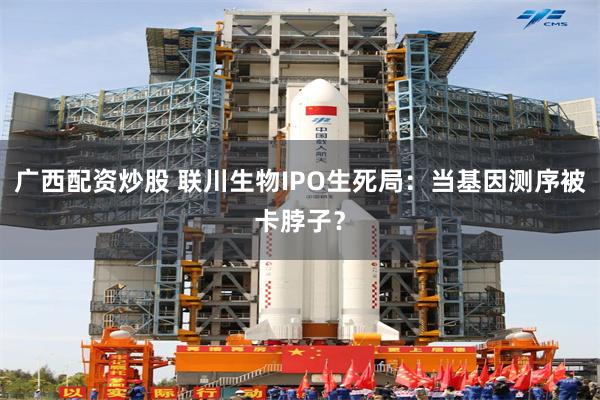 广西配资炒股 联川生物IPO生死局：当基因测序被卡脖子？