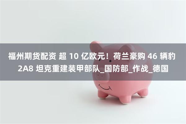 福州期货配资 超 10 亿欧元！荷兰豪购 46 辆豹 2A8 坦克重建装甲部队_国防部_作战_德国