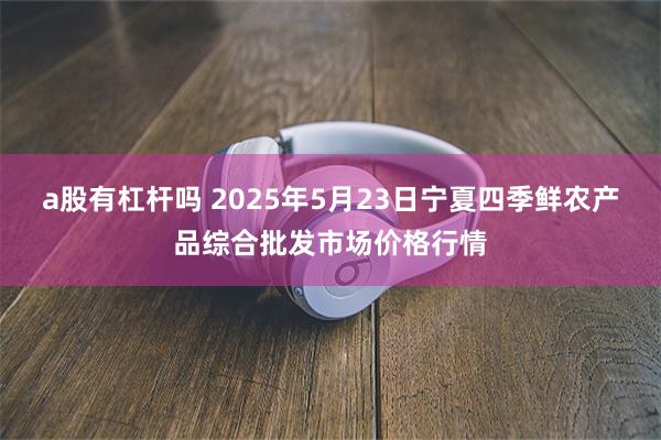 a股有杠杆吗 2025年5月23日宁夏四季鲜农产品综合批发市场价格行情