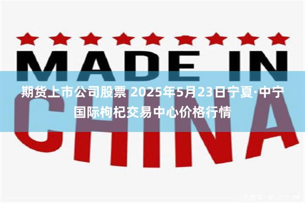 期货上市公司股票 2025年5月23日宁夏·中宁国际枸杞交易中心价格行情