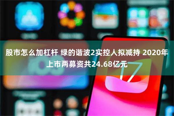 股市怎么加杠杆 绿的谐波2实控人拟减持 2020年上市两募资共24.68亿元