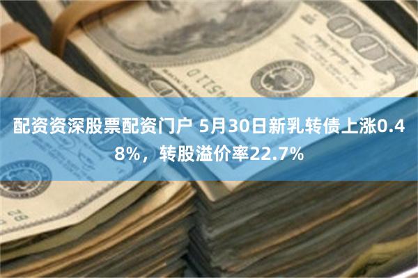 配资资深股票配资门户 5月30日新乳转债上涨0.48%，转股溢价率22.7%