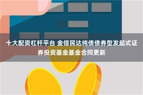 十大配资杠杆平台 金信民达纯债债券型发起式证券投资基金基金合同更新