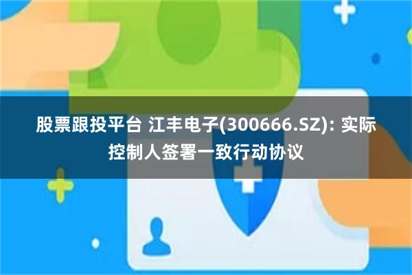 股票跟投平台 江丰电子(300666.SZ): 实际控制人签署一致行动协议