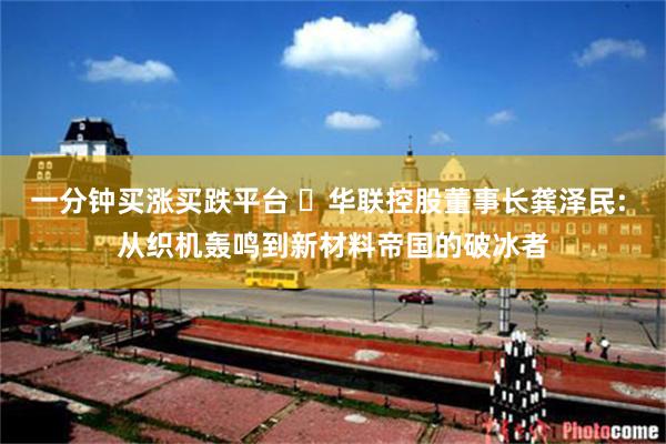 一分钟买涨买跌平台 ‌华联控股董事长龚泽民: 从织机轰鸣到新材料帝国的破冰者