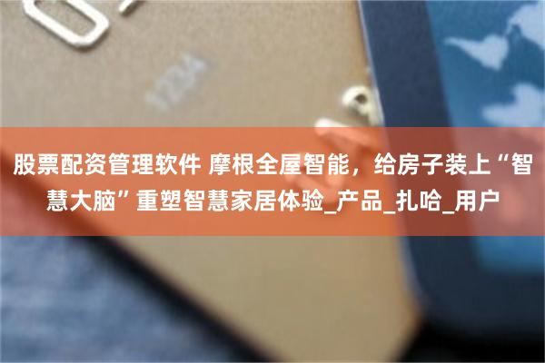 股票配资管理软件 摩根全屋智能，给房子装上“智慧大脑”重塑智慧家居体验_产品_扎哈_用户