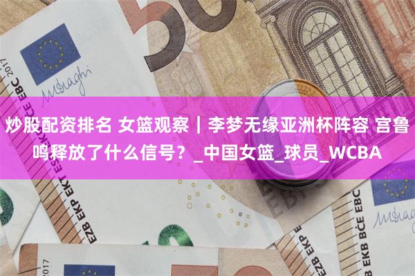 炒股配资排名 女篮观察｜李梦无缘亚洲杯阵容 宫鲁鸣释放了什么信号？_中国女篮_球员_WCBA