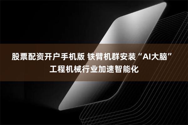 股票配资开户手机版 铁臂机群安装“AI大脑” 工程机械行业加速智能化