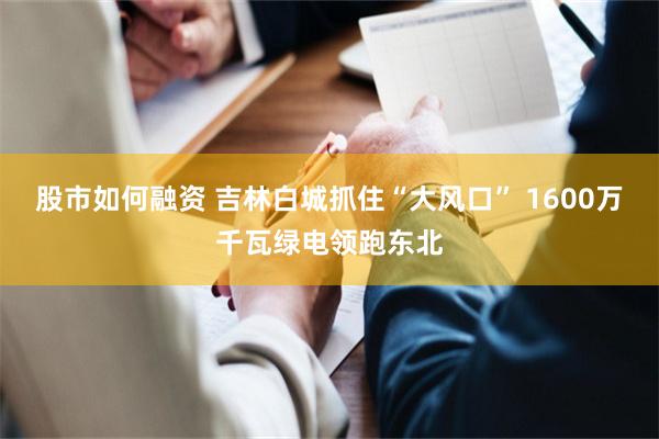 股市如何融资 吉林白城抓住“大风口” 1600万千瓦绿电领跑东北