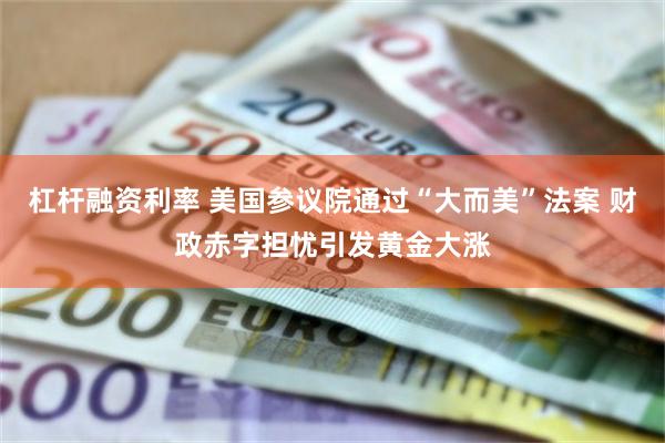 杠杆融资利率 美国参议院通过“大而美”法案 财政赤字担忧引发黄金大涨